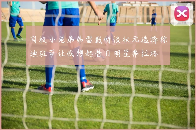 同校小老弟弗雷戴特谈状元选择称迪班萨让我想起昔日明星弗拉格
