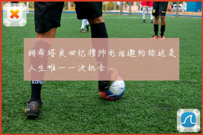 姆希塔良回忆穆帅电话邀约称这是人生唯一一次机会