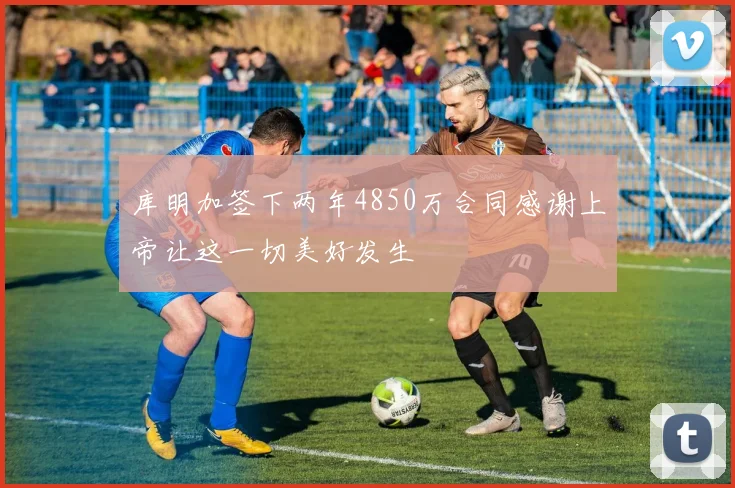 库明加签下两年4850万合同感谢上帝让这一切美好发生
