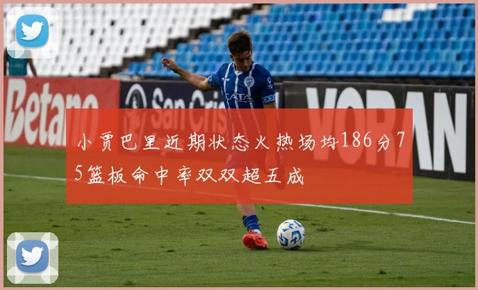 小贾巴里近期状态火热场均186分75篮板命中率双双超五成