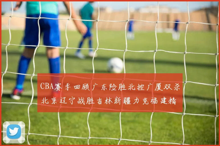 CBA赛季回顾广东险胜北控广厦双杀北京辽宁战胜吉林新疆力克福建精彩纷呈