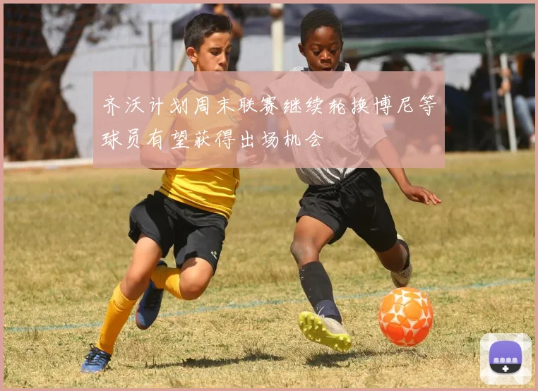 齐沃计划周末联赛继续轮换博尼等球员有望获得出场机会