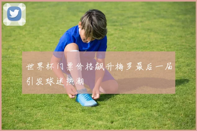 世界杯门票价格飙升梅罗最后一届引发球迷热潮