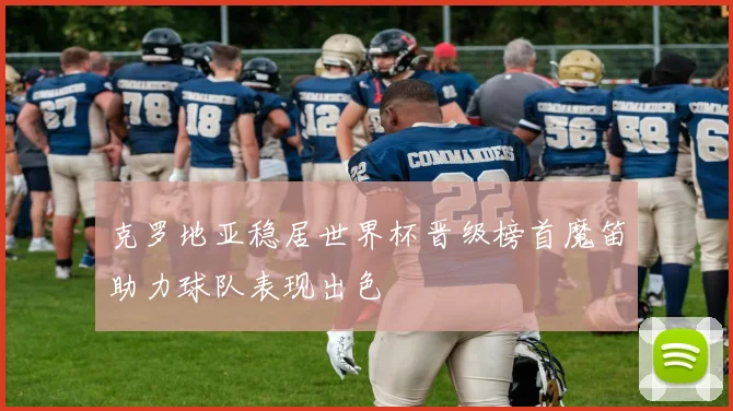 克罗地亚稳居世界杯晋级榜首魔笛助力球队表现出色
