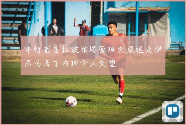 丰特直言拉波尔塔管理失误送走伊尼戈马丁内斯令人失望