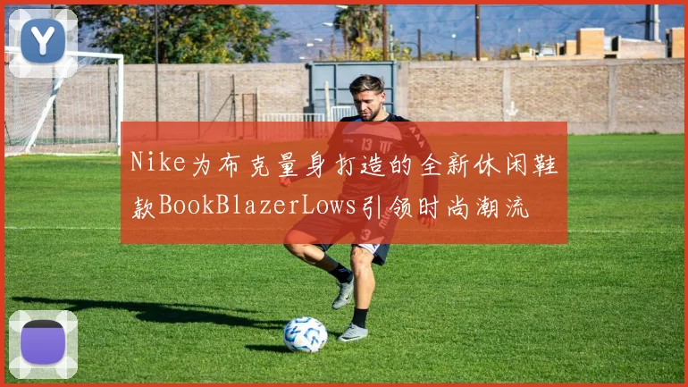 Nike为布克量身打造的全新休闲鞋款BookBlazerLows引领时尚潮流