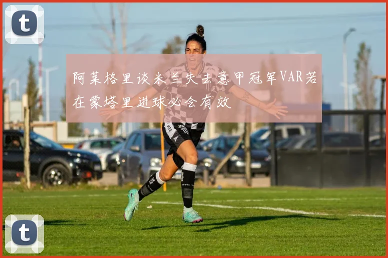 阿莱格里谈米兰失去意甲冠军VAR若在蒙塔里进球必会有效