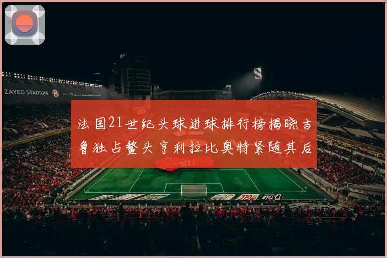 法国21世纪头球进球排行榜揭晓吉鲁独占鳌头亨利拉比奥特紧随其后