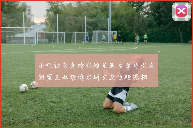 小吧社交秀精彩纷呈亚马尔与女友甜蜜互动胡梅尔斯女友惊艳亮相
