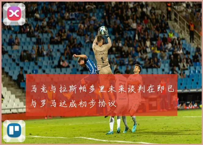 马竞与拉斯帕多里未来谈判在即已与罗马达成初步协议