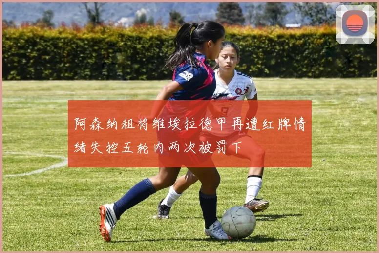阿森纳租将维埃拉德甲再遭红牌情绪失控五轮内两次被罚下