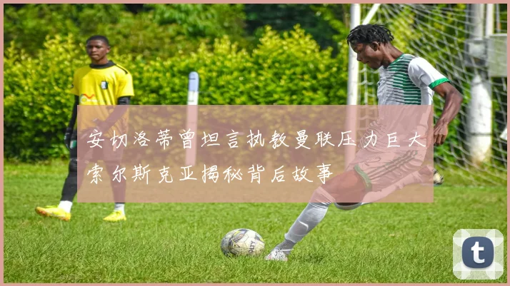 安切洛蒂曾坦言执教曼联压力巨大索尔斯克亚揭秘背后故事
