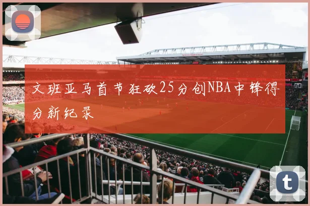 文班亚马首节狂砍25分创NBA中锋得分新纪录