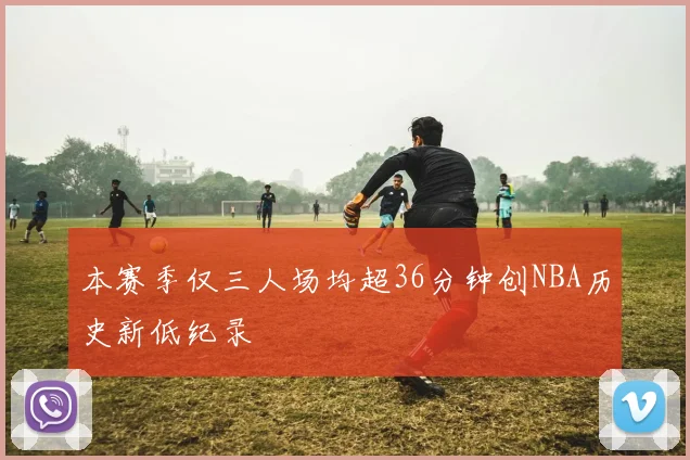 本赛季仅三人场均超36分钟创NBA历史新低纪录