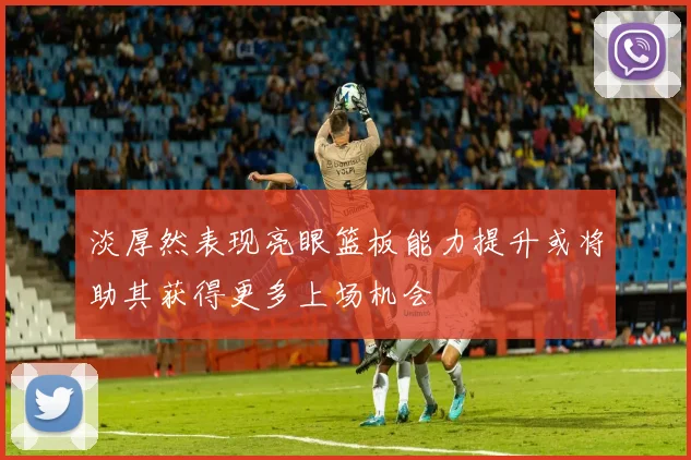 淡厚然表现亮眼篮板能力提升或将助其获得更多上场机会