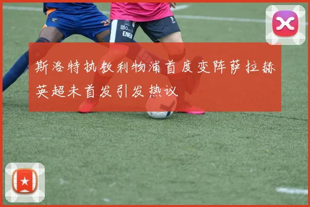 斯洛特执教利物浦首度变阵萨拉赫英超未首发引发热议