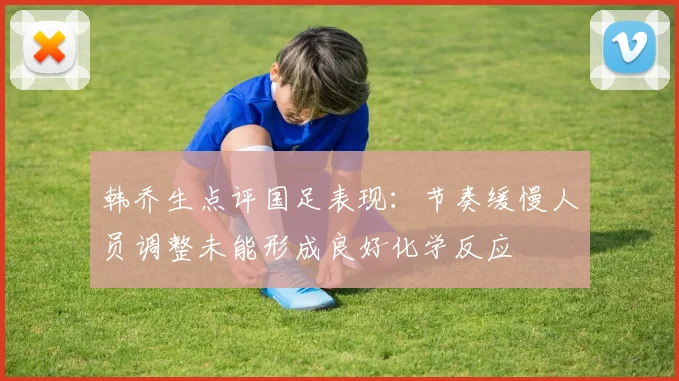 韩乔生点评国足表现：节奏缓慢人员调整未能形成良好化学反应