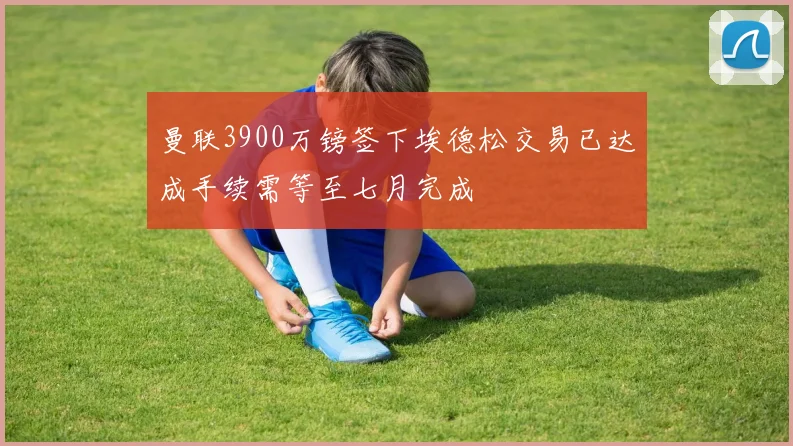 曼联3900万镑签下埃德松交易已达成手续需等至七月完成