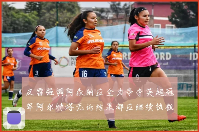 皮雷强调阿森纳应全力争夺英超冠军阿尔特塔无论结果都应继续执教